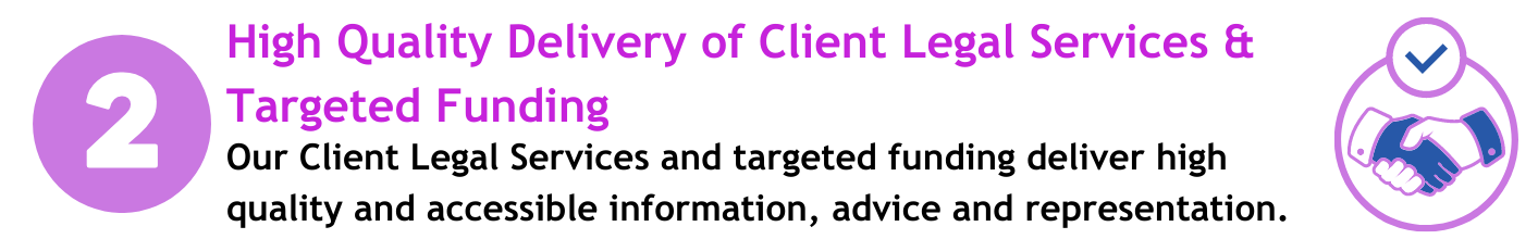 High Quality Delivery of Client Legal Service and Targeted Funding. Our legal services deliver high quality and accessible information, advice and representation.